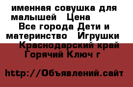 именная совушка для малышей › Цена ­ 600 - Все города Дети и материнство » Игрушки   . Краснодарский край,Горячий Ключ г.